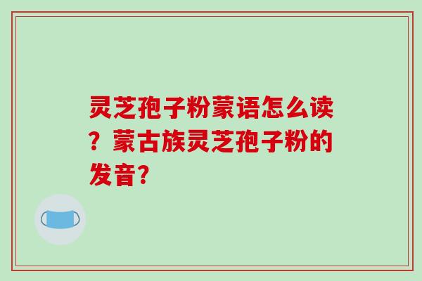 灵芝孢子粉蒙语怎么读？蒙古族灵芝孢子粉的发音？