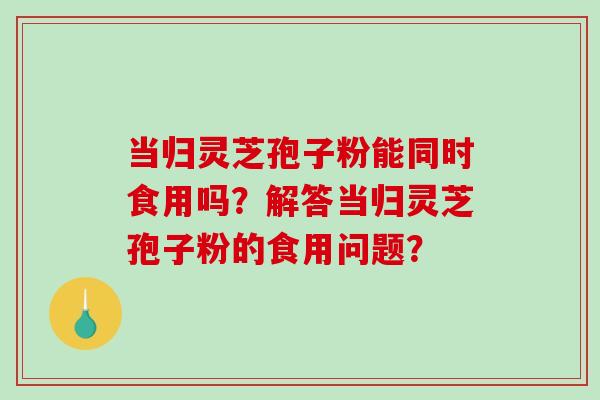 当归灵芝孢子粉能同时食用吗？解答当归灵芝孢子粉的食用问题？
