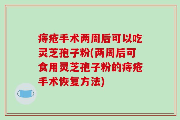 痔疮手术两周后可以吃灵芝孢子粉(两周后可食用灵芝孢子粉的痔疮手术恢复方法)