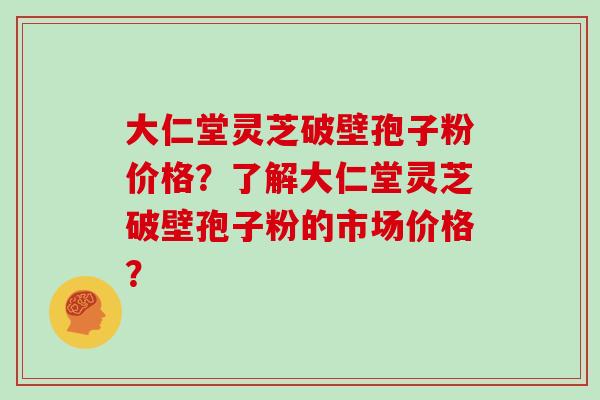 大仁堂灵芝破壁孢子粉价格？了解大仁堂灵芝破壁孢子粉的市场价格？