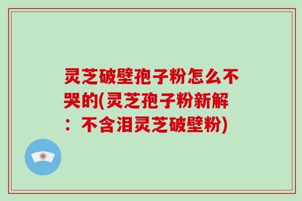 灵芝破壁孢子粉怎么不哭的(灵芝孢子粉新解：不含泪灵芝破壁粉)