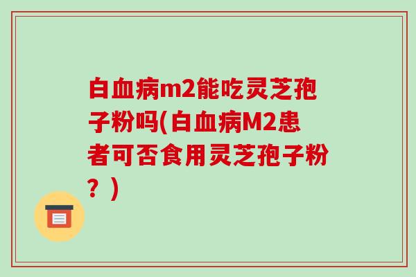 白m2能吃灵芝孢子粉吗(白M2患者可否食用灵芝孢子粉？)