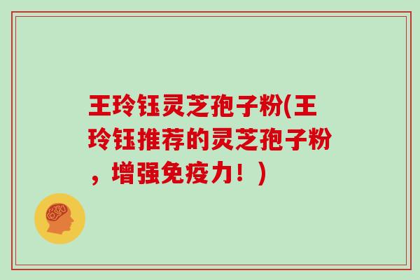 王玲钰灵芝孢子粉(王玲钰推荐的灵芝孢子粉，增强免疫力！)
