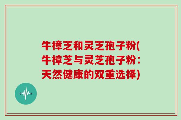 牛樟芝和灵芝孢子粉(牛樟芝与灵芝孢子粉：天然健康的双重选择)