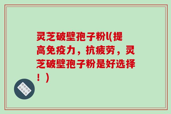 灵芝破壁孢子粉l(提高免疫力，，灵芝破壁孢子粉是好选择！)