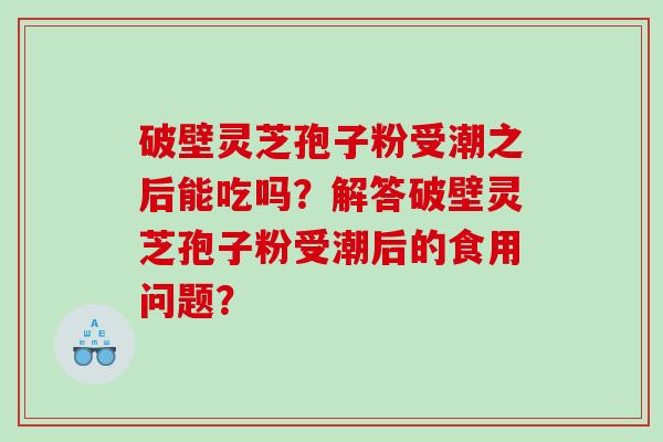 破壁灵芝孢子粉受潮之后能吃吗？解答破壁灵芝孢子粉受潮后的食用问题？