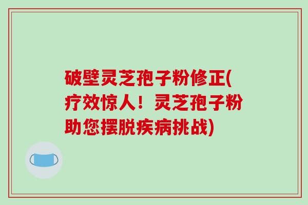 破壁灵芝孢子粉修正(疗效惊人！灵芝孢子粉助您摆脱挑战)