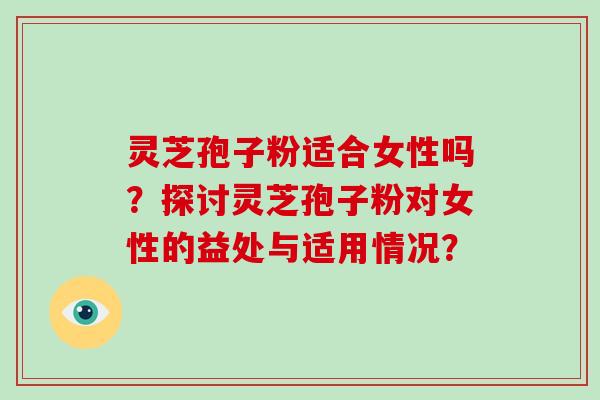 灵芝孢子粉适合女性吗？探讨灵芝孢子粉对女性的益处与适用情况？
