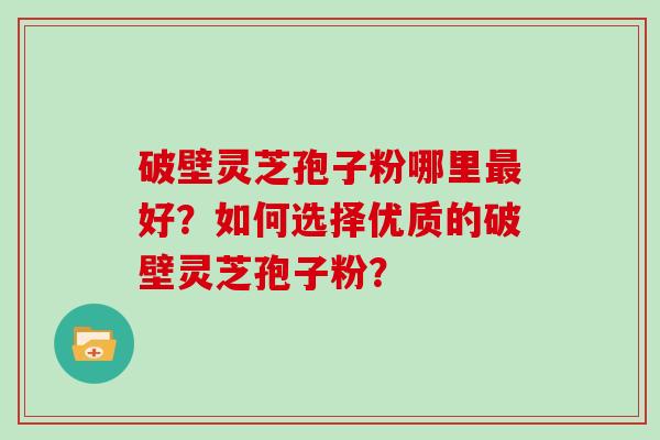 破壁灵芝孢子粉哪里好？如何选择优质的破壁灵芝孢子粉？