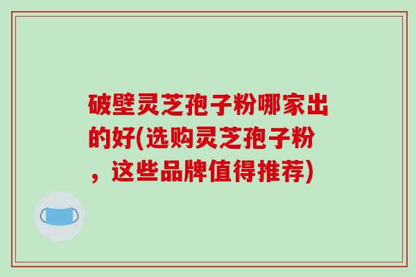 破壁灵芝孢子粉哪家出的好(选购灵芝孢子粉，这些品牌值得推荐)