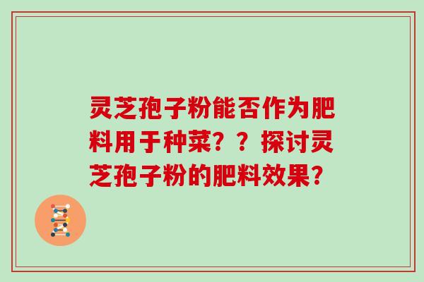 灵芝孢子粉能否作为肥料用于种菜？？探讨灵芝孢子粉的肥料效果？