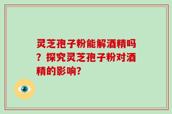 灵芝孢子粉能解酒精吗？探究灵芝孢子粉对酒精的影响？