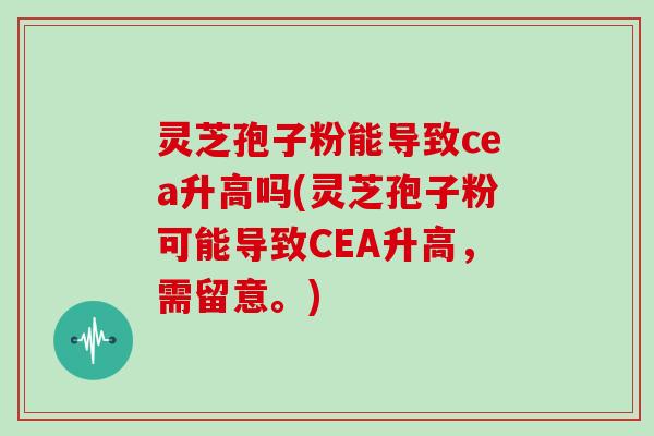 灵芝孢子粉能导致cea升高吗(灵芝孢子粉可能导致CEA升高，需留意。)