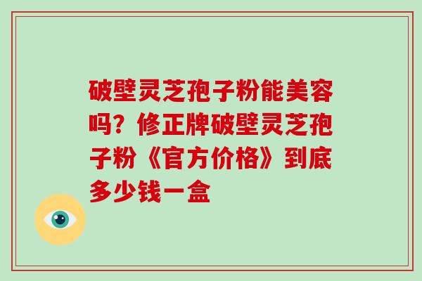 破壁灵芝孢子粉能美容吗？修正牌破壁灵芝孢子粉《官方价格》到底多少钱一盒