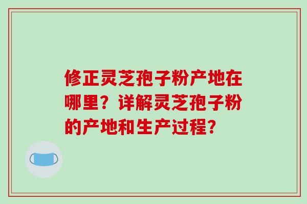 修正灵芝孢子粉产地在哪里?详解灵芝孢子粉的产地和生产过程? 修正灵芝孢子粉产地在哪里?详解灵芝孢子粉的产地和生产过程?