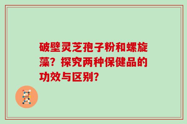 破壁灵芝孢子粉和螺旋藻？探究两种保健品的功效与区别？
