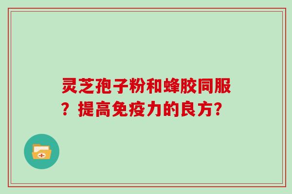 灵芝孢子粉和蜂胶同服?提高免疫力的良方? 灵芝孢子粉和蜂胶同服?提高免疫力的良方?