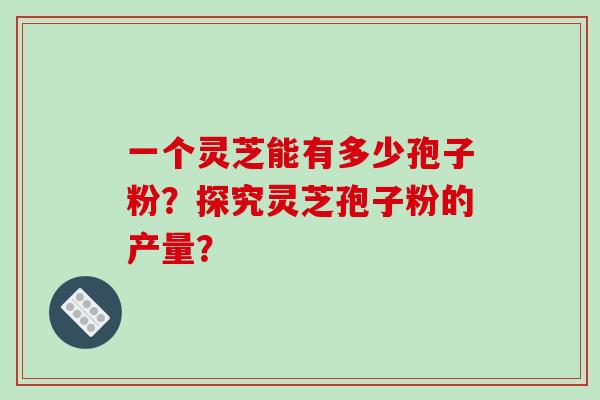 一个灵芝能有多少孢子粉?探究灵芝孢子粉的产量? 一个灵芝能有多少孢子粉?探究灵芝孢子粉的产量?