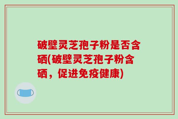 破壁灵芝孢子粉是否含硒(破壁灵芝孢子粉含硒，促进免疫健康)