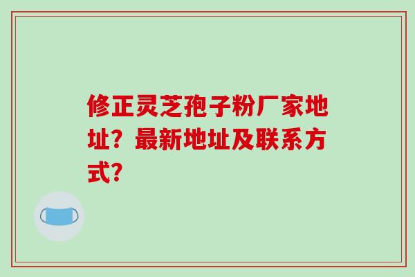 修正灵芝孢子粉厂家地址？新地址及联系方式？
