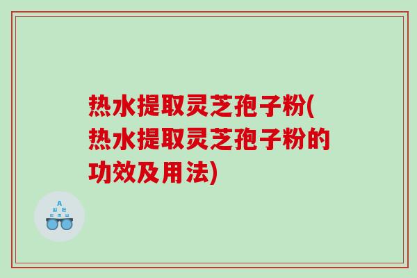 热水提取灵芝孢子粉(热水提取灵芝孢子粉的功效及用法) 热水提取灵芝孢子粉(热水提取灵芝孢子粉的功效及用法)