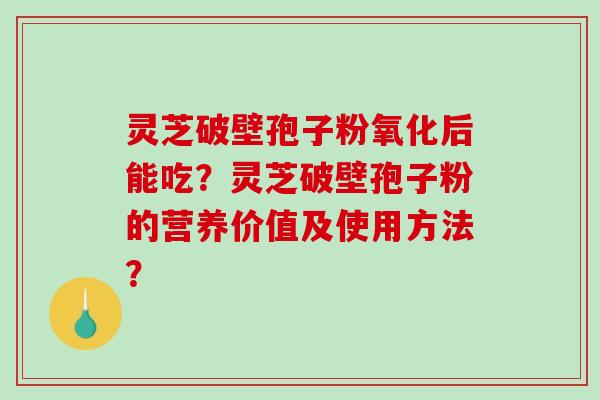 灵芝破壁孢子粉氧化后能吃?灵芝破壁孢子粉的营养价值及使用方法? 灵芝破壁孢子粉氧化后能吃?灵芝破壁孢子粉的营养价值及使用方法?