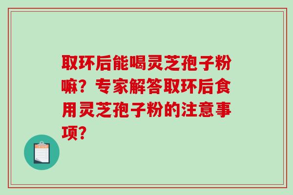 取环后能喝灵芝孢子粉嘛?专家解答取环后食用灵芝孢子粉的注意事项? 取环后能喝灵芝孢子粉嘛?专家解答取环后食用灵芝孢子粉的注意事项?