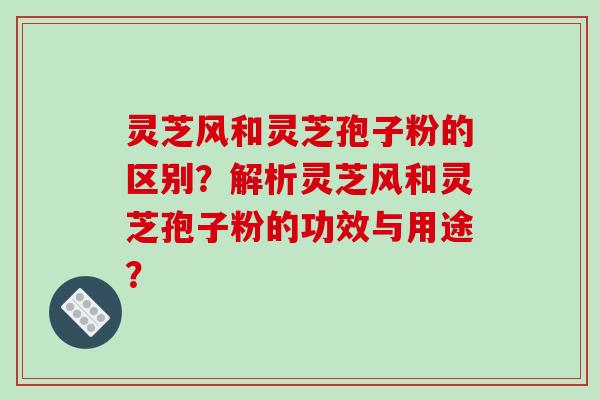 灵芝风和灵芝孢子粉的区别？解析灵芝风和灵芝孢子粉的功效与用途？