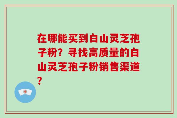 在哪能买到白山灵芝孢子粉？寻找高质量的白山灵芝孢子粉销售渠道？