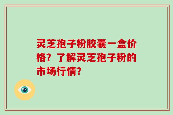 灵芝孢子粉胶囊一盒价格？了解灵芝孢子粉的市场行情？