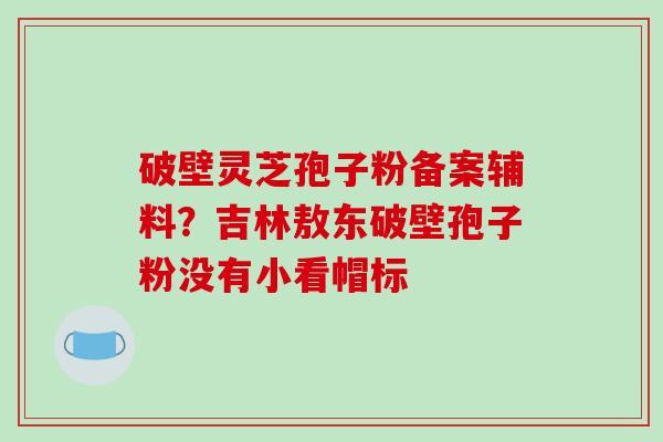 破壁灵芝孢子粉备案辅料?吉林敖东破壁孢子粉没有小看帽标 破壁灵芝孢子粉备案辅料?吉林敖东破壁孢子粉没有小看帽标