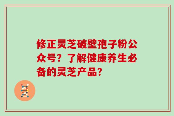 修正灵芝破壁孢子粉公众号？了解健康养生必备的灵芝产品？