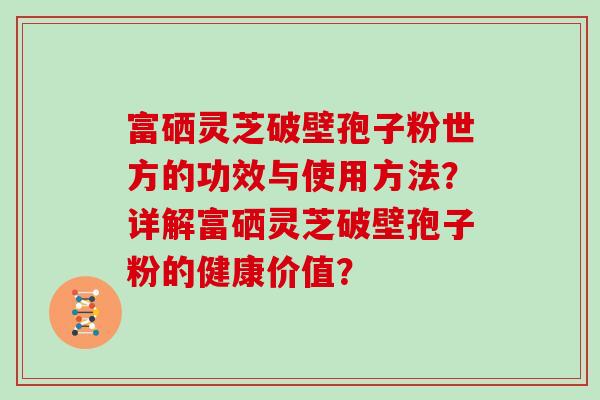 富硒灵芝破壁孢子粉世方的功效与使用方法？详解富硒灵芝破壁孢子粉的健康价值？