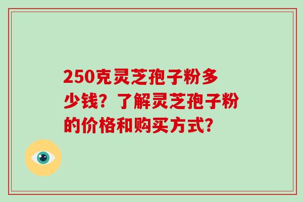 250克灵芝孢子粉多少钱？了解灵芝孢子粉的价格和购买方式？