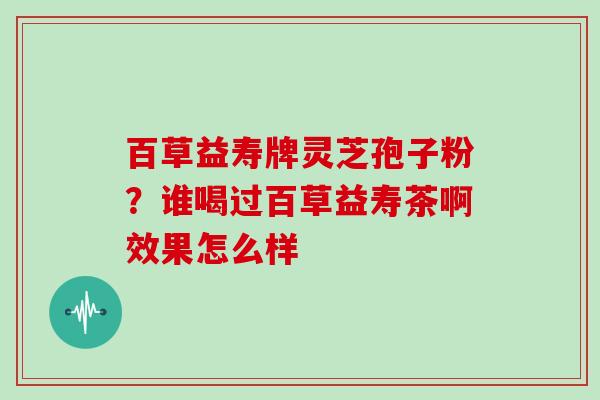 百草益寿牌灵芝孢子粉?谁喝过百草益寿茶啊效果怎么样 百草益寿牌灵芝孢子粉?谁喝过百草益寿茶啊效果怎么样