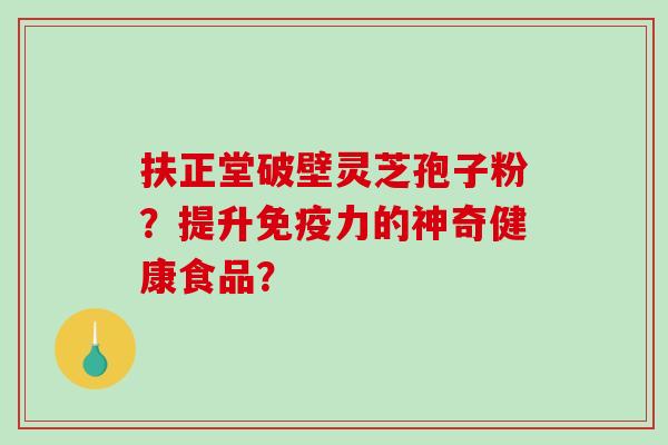 扶正堂破壁灵芝孢子粉？提升免疫力的神奇健康食品？