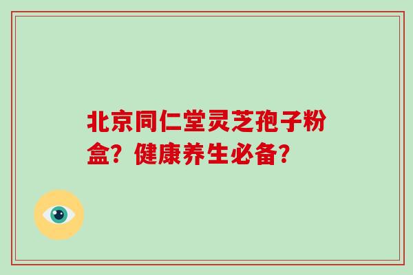 北京同仁堂灵芝孢子粉盒?健康养生必备? 北京同仁堂灵芝孢子粉盒?健康养生必备?