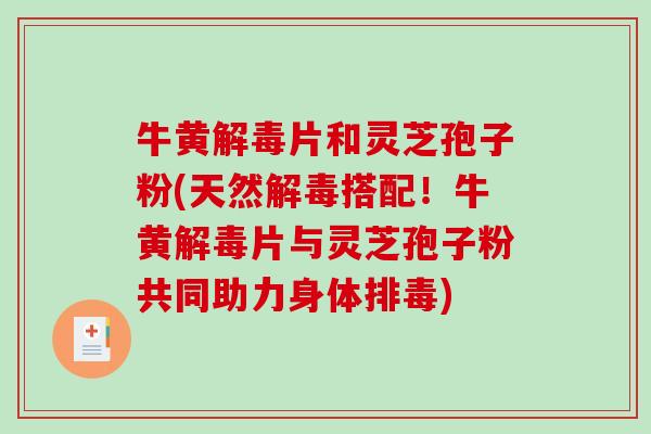 牛黄片和灵芝孢子粉(天然搭配！牛黄片与灵芝孢子粉共同助力身体)