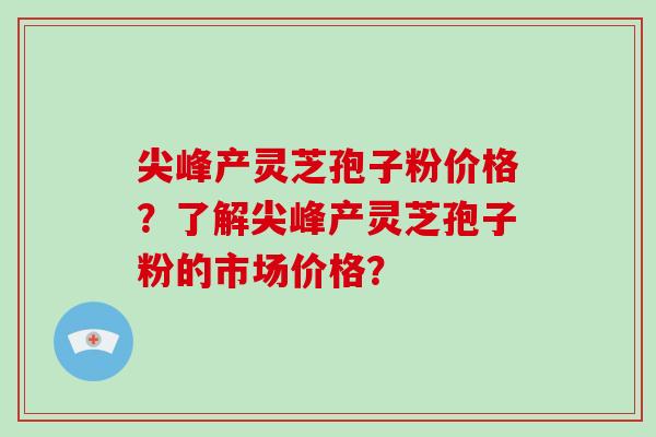 尖峰产灵芝孢子粉价格？了解尖峰产灵芝孢子粉的市场价格？