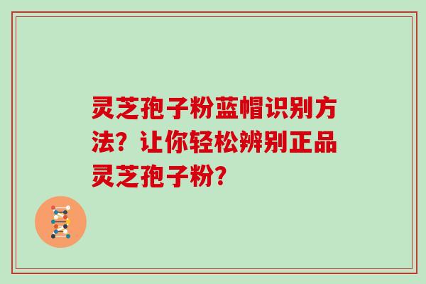 灵芝孢子粉蓝帽识别方法？让你轻松辨别正品灵芝孢子粉？