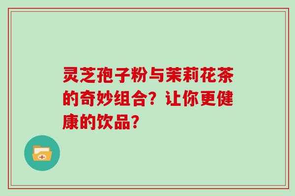 灵芝孢子粉与茉莉花茶的奇妙组合？让你更健康的饮品？
