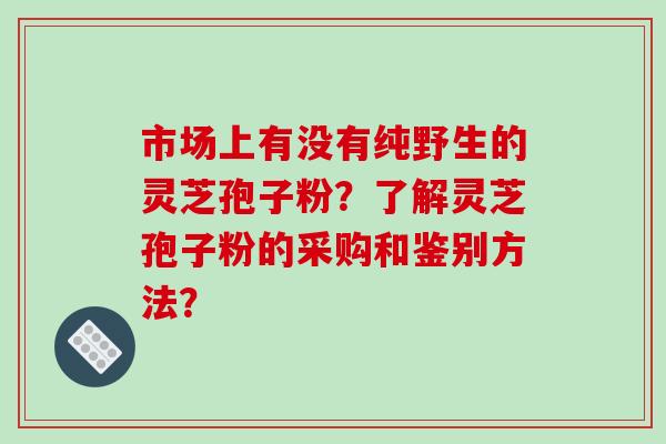 市场上有没有纯野生的灵芝孢子粉？了解灵芝孢子粉的采购和鉴别方法？