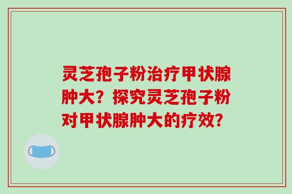 灵芝孢子粉肿大?探究灵芝孢子粉对肿大的疗效? 灵芝孢子粉肿大?探究灵芝孢子粉对肿大的疗效?