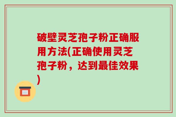 破壁灵芝孢子粉正确服用方法(正确使用灵芝孢子粉,达到佳效果) 破壁灵芝孢子粉正确服用方法(正确使用灵芝孢子粉,达到佳效果)