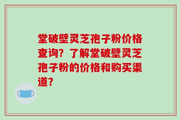 堂破壁灵芝孢子粉价格查询?了解堂破壁灵芝孢子粉的价格和购买渠道? 堂破壁灵芝孢子粉价格查询?了解堂破壁灵芝孢子粉的价格和购买渠道?