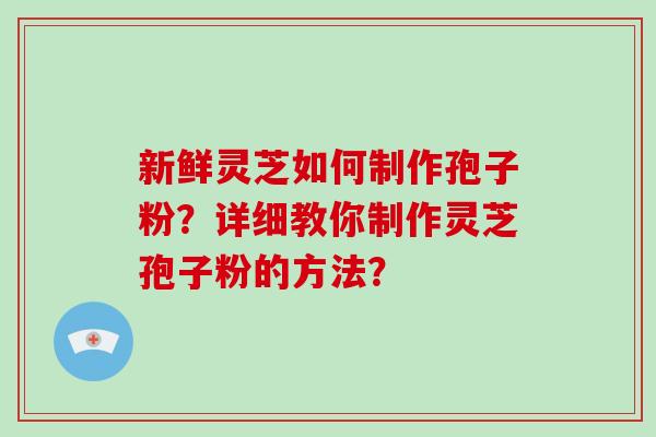 新鲜灵芝如何制作孢子粉?详细教你制作灵芝孢子粉的方法? 新鲜灵芝如何制作孢子粉?详细教你制作灵芝孢子粉的方法?