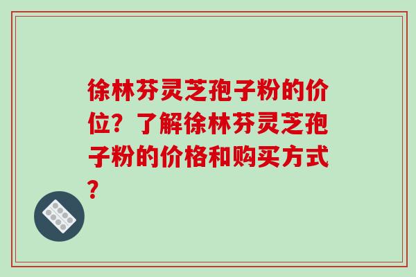 徐林芬灵芝孢子粉的价位？了解徐林芬灵芝孢子粉的价格和购买方式？