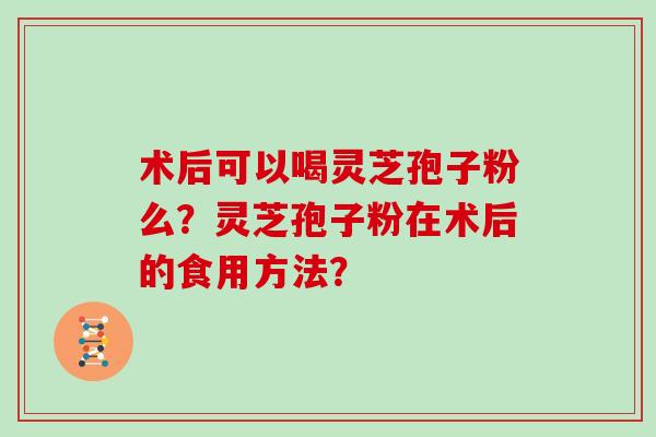 术后可以喝灵芝孢子粉么?灵芝孢子粉在术后的食用方法? 术后可以喝灵芝孢子粉么?灵芝孢子粉在术后的食用方法?