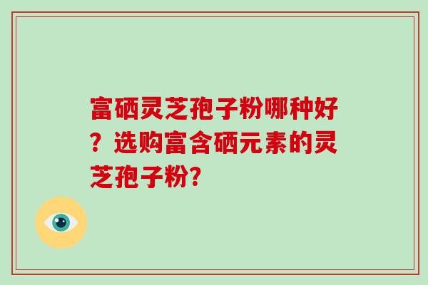 富硒灵芝孢子粉哪种好?选购富含硒元素的灵芝孢子粉? 富硒灵芝孢子粉哪种好?选购富含硒元素的灵芝孢子粉?