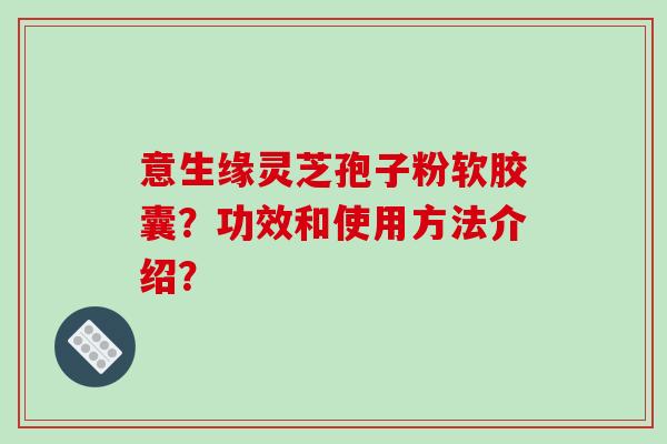 意生缘灵芝孢子粉软胶囊?功效和使用方法介绍? 意生缘灵芝孢子粉软胶囊?功效和使用方法介绍?